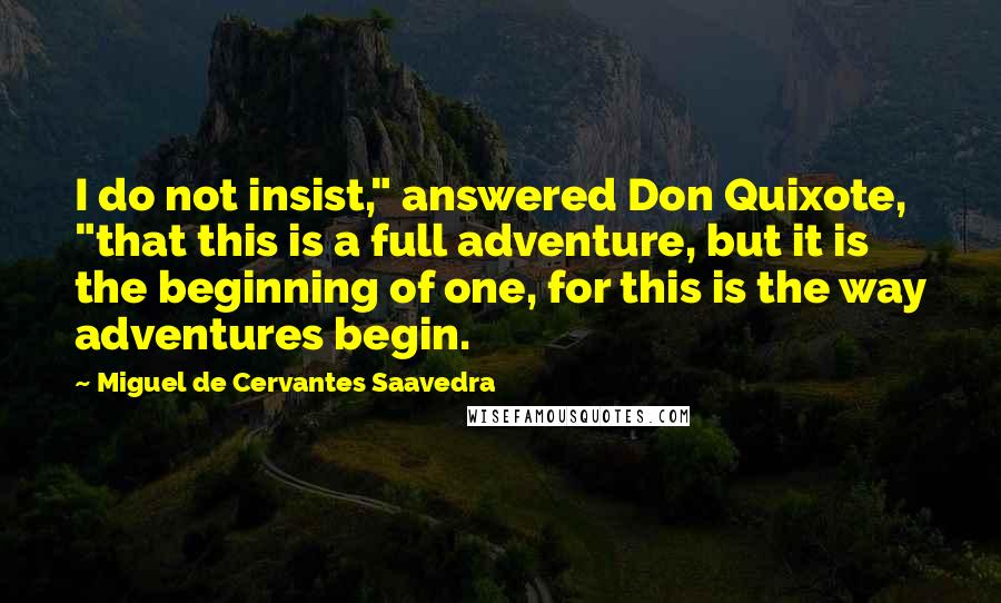 Miguel De Cervantes Saavedra Quotes: I do not insist," answered Don Quixote, "that this is a full adventure, but it is the beginning of one, for this is the way adventures begin.