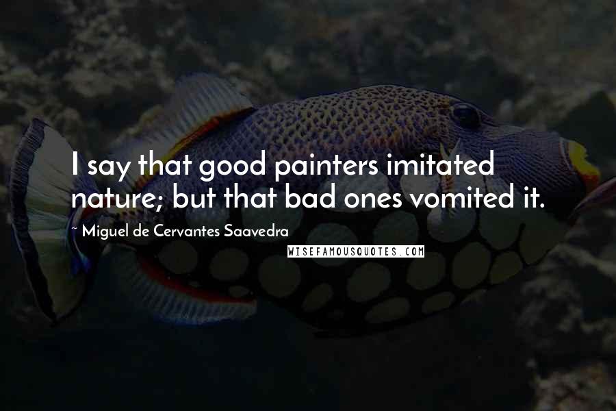 Miguel De Cervantes Saavedra Quotes: I say that good painters imitated nature; but that bad ones vomited it.