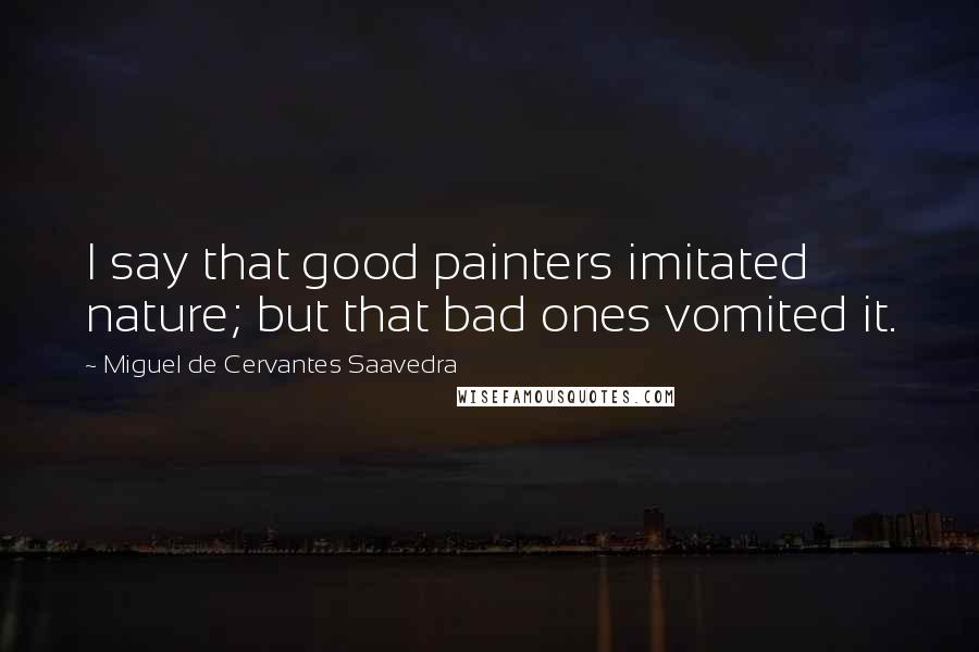 Miguel De Cervantes Saavedra Quotes: I say that good painters imitated nature; but that bad ones vomited it.