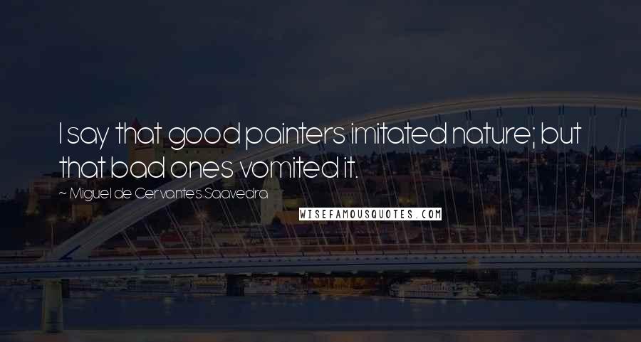 Miguel De Cervantes Saavedra Quotes: I say that good painters imitated nature; but that bad ones vomited it.