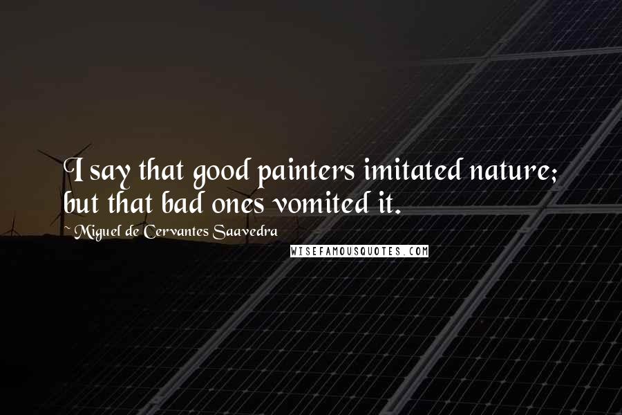 Miguel De Cervantes Saavedra Quotes: I say that good painters imitated nature; but that bad ones vomited it.