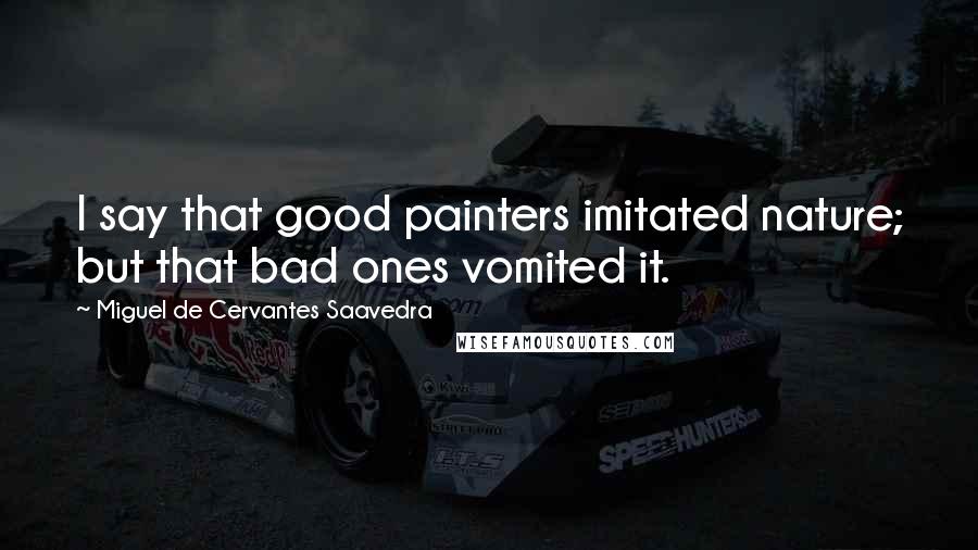 Miguel De Cervantes Saavedra Quotes: I say that good painters imitated nature; but that bad ones vomited it.