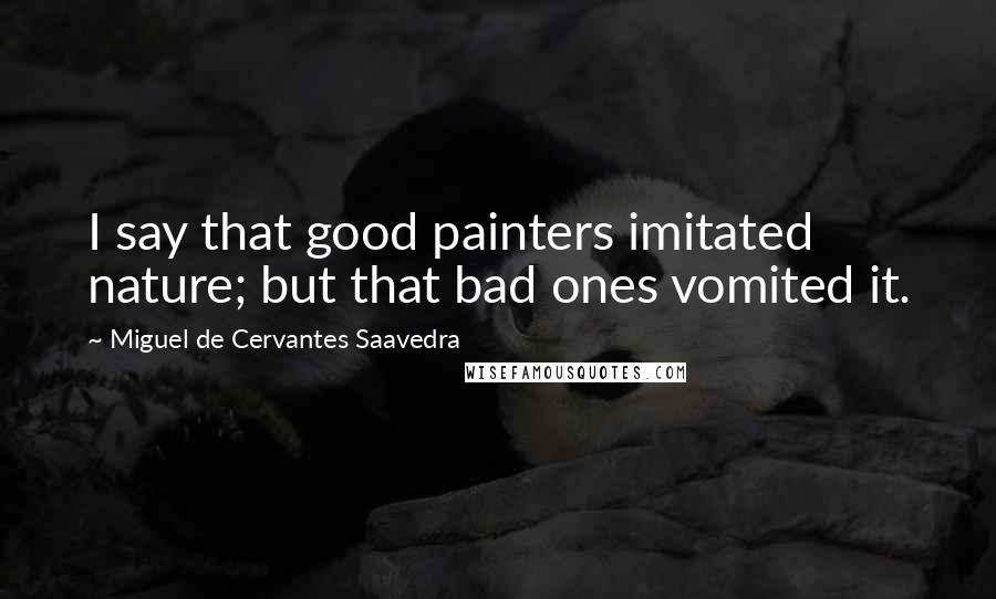 Miguel De Cervantes Saavedra Quotes: I say that good painters imitated nature; but that bad ones vomited it.