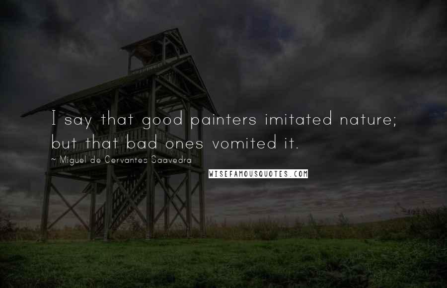 Miguel De Cervantes Saavedra Quotes: I say that good painters imitated nature; but that bad ones vomited it.