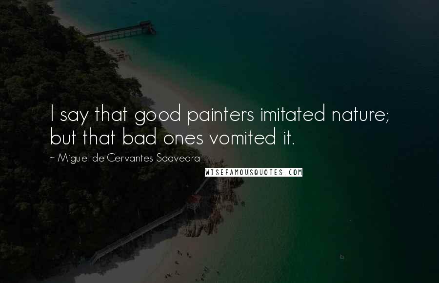 Miguel De Cervantes Saavedra Quotes: I say that good painters imitated nature; but that bad ones vomited it.