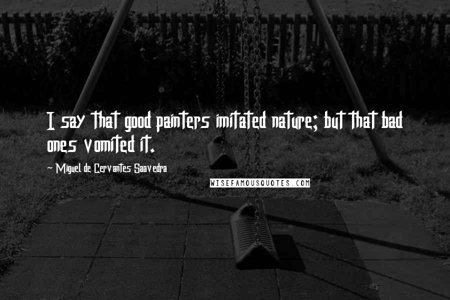 Miguel De Cervantes Saavedra Quotes: I say that good painters imitated nature; but that bad ones vomited it.
