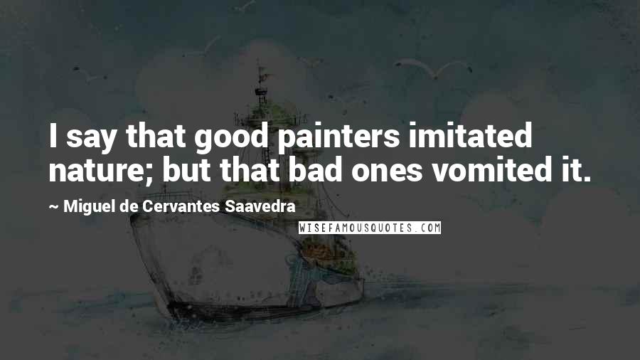 Miguel De Cervantes Saavedra Quotes: I say that good painters imitated nature; but that bad ones vomited it.