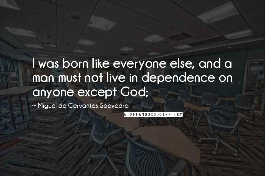 Miguel De Cervantes Saavedra Quotes: I was born like everyone else, and a man must not live in dependence on anyone except God;