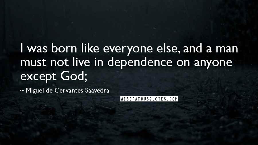 Miguel De Cervantes Saavedra Quotes: I was born like everyone else, and a man must not live in dependence on anyone except God;