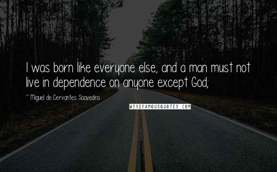 Miguel De Cervantes Saavedra Quotes: I was born like everyone else, and a man must not live in dependence on anyone except God;