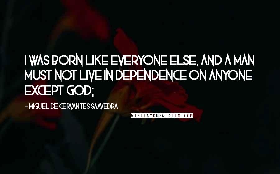 Miguel De Cervantes Saavedra Quotes: I was born like everyone else, and a man must not live in dependence on anyone except God;