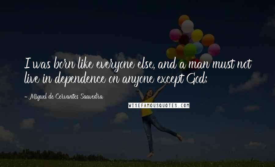 Miguel De Cervantes Saavedra Quotes: I was born like everyone else, and a man must not live in dependence on anyone except God;