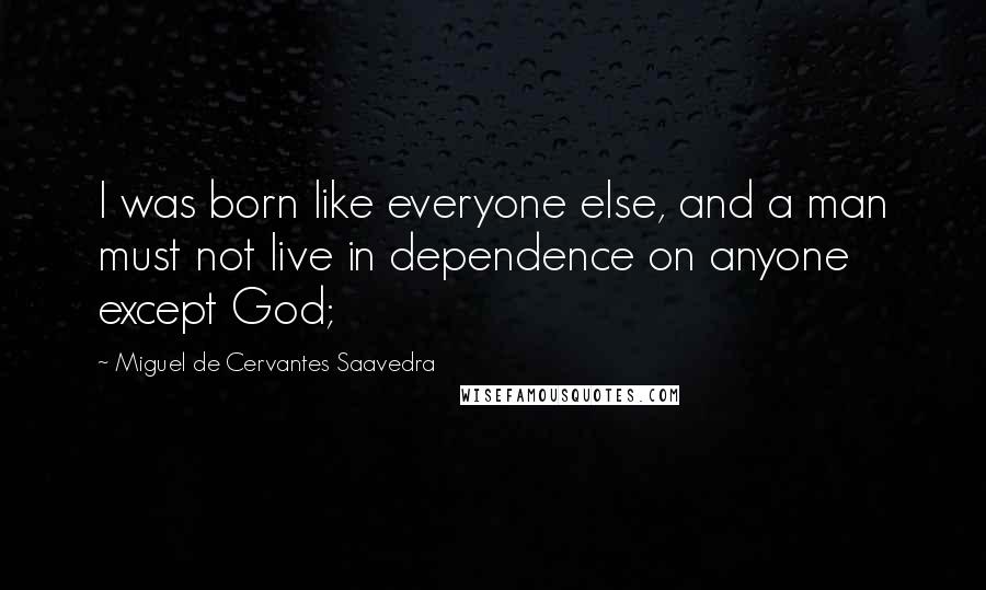 Miguel De Cervantes Saavedra Quotes: I was born like everyone else, and a man must not live in dependence on anyone except God;