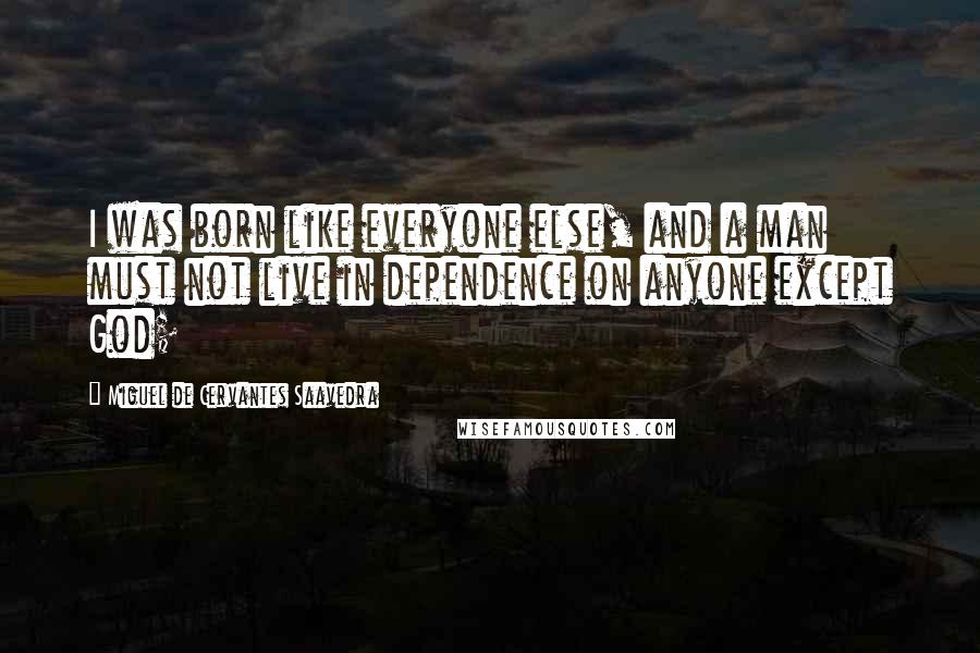 Miguel De Cervantes Saavedra Quotes: I was born like everyone else, and a man must not live in dependence on anyone except God;