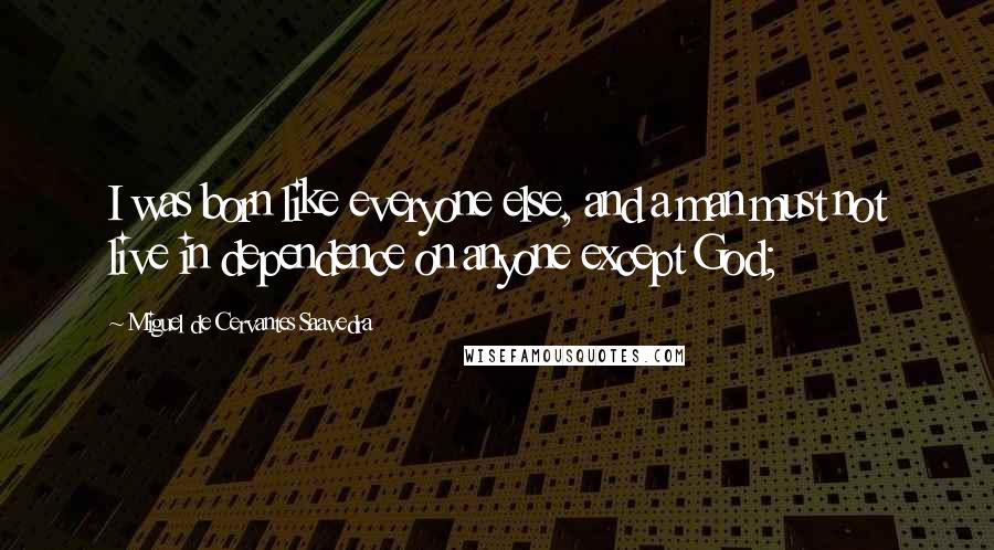 Miguel De Cervantes Saavedra Quotes: I was born like everyone else, and a man must not live in dependence on anyone except God;