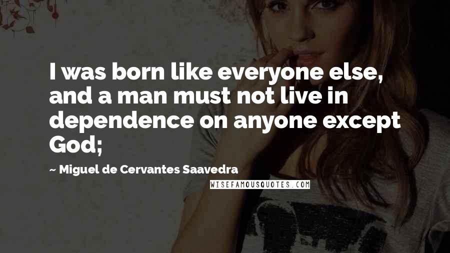 Miguel De Cervantes Saavedra Quotes: I was born like everyone else, and a man must not live in dependence on anyone except God;