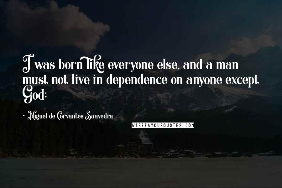 Miguel De Cervantes Saavedra Quotes: I was born like everyone else, and a man must not live in dependence on anyone except God;