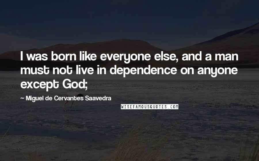 Miguel De Cervantes Saavedra Quotes: I was born like everyone else, and a man must not live in dependence on anyone except God;