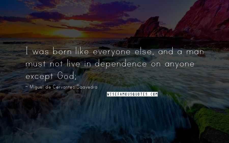 Miguel De Cervantes Saavedra Quotes: I was born like everyone else, and a man must not live in dependence on anyone except God;