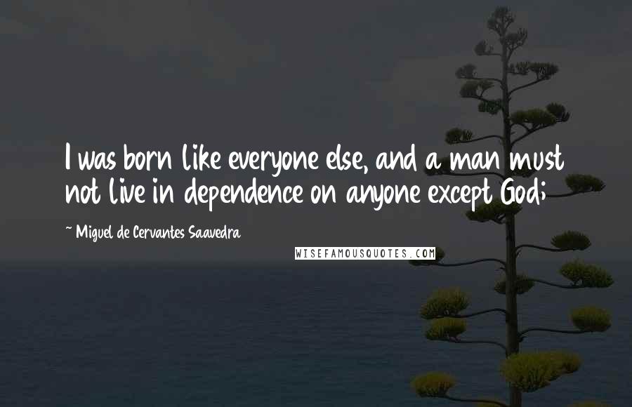 Miguel De Cervantes Saavedra Quotes: I was born like everyone else, and a man must not live in dependence on anyone except God;