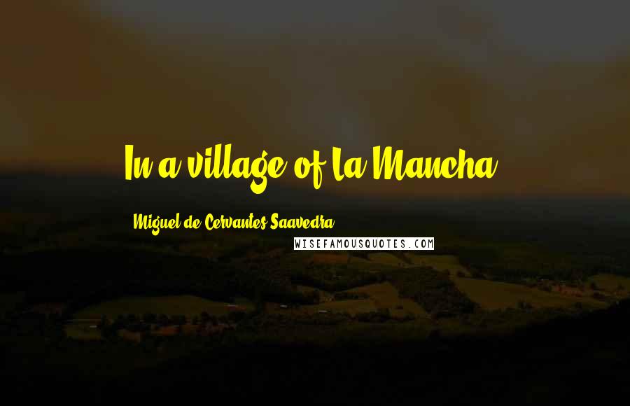 Miguel De Cervantes Saavedra Quotes: In a village of La Mancha,