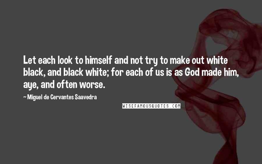 Miguel De Cervantes Saavedra Quotes: Let each look to himself and not try to make out white black, and black white; for each of us is as God made him, aye, and often worse.