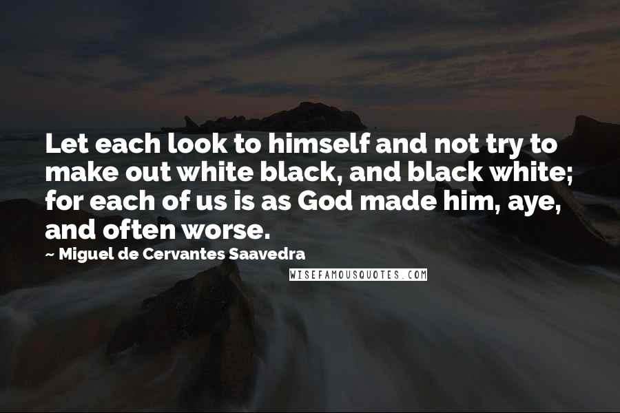 Miguel De Cervantes Saavedra Quotes: Let each look to himself and not try to make out white black, and black white; for each of us is as God made him, aye, and often worse.