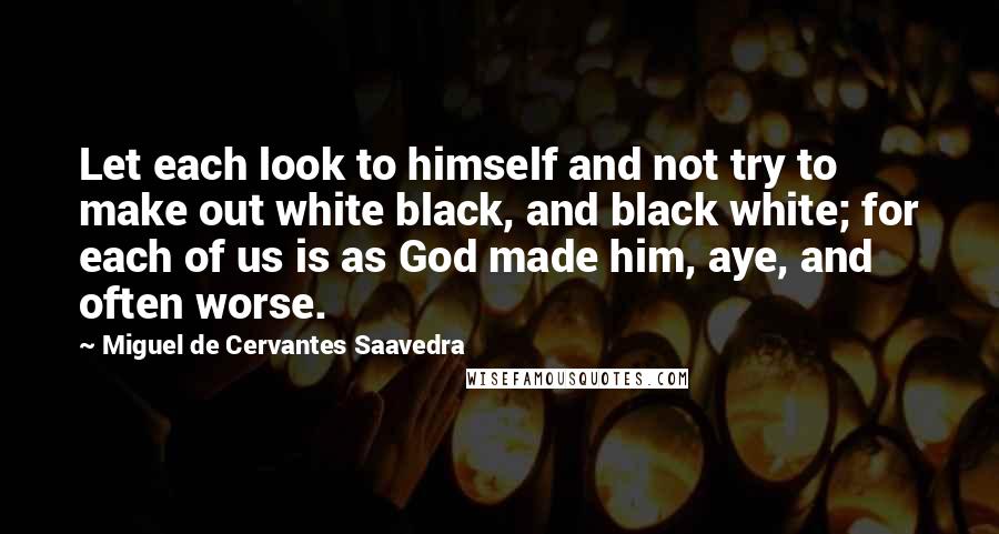 Miguel De Cervantes Saavedra Quotes: Let each look to himself and not try to make out white black, and black white; for each of us is as God made him, aye, and often worse.