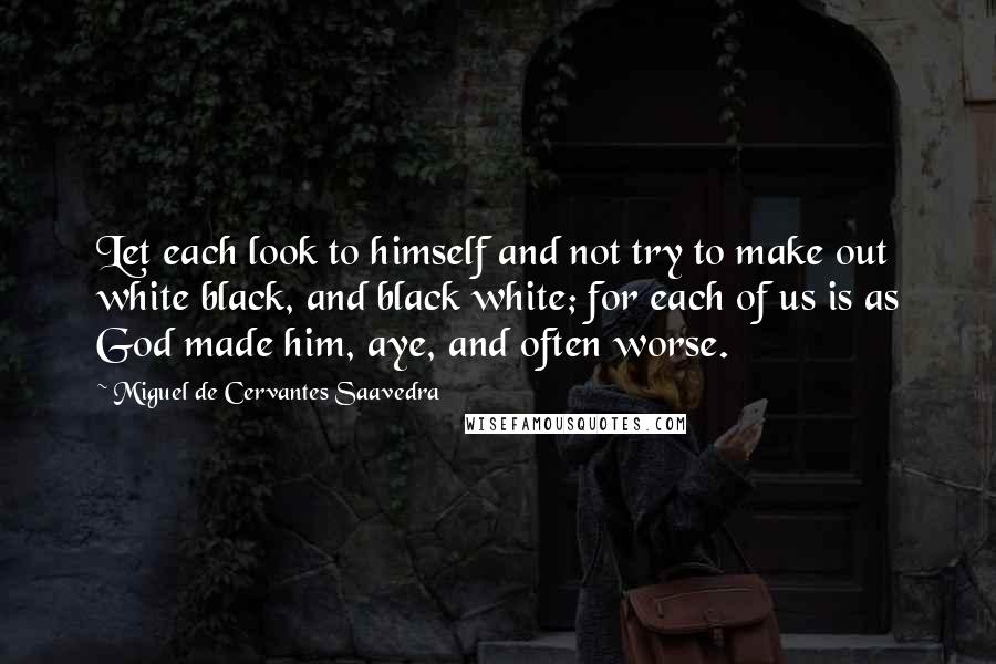 Miguel De Cervantes Saavedra Quotes: Let each look to himself and not try to make out white black, and black white; for each of us is as God made him, aye, and often worse.