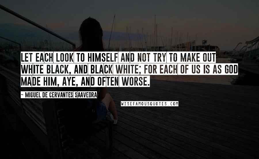 Miguel De Cervantes Saavedra Quotes: Let each look to himself and not try to make out white black, and black white; for each of us is as God made him, aye, and often worse.