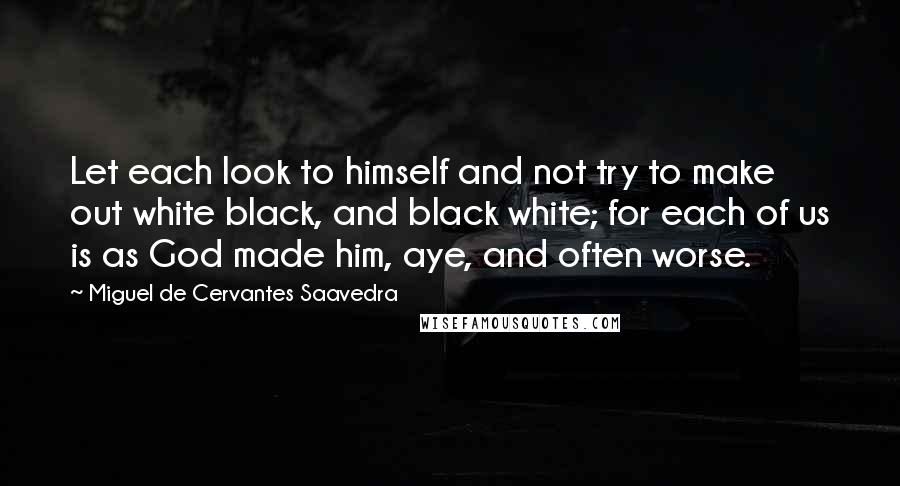 Miguel De Cervantes Saavedra Quotes: Let each look to himself and not try to make out white black, and black white; for each of us is as God made him, aye, and often worse.