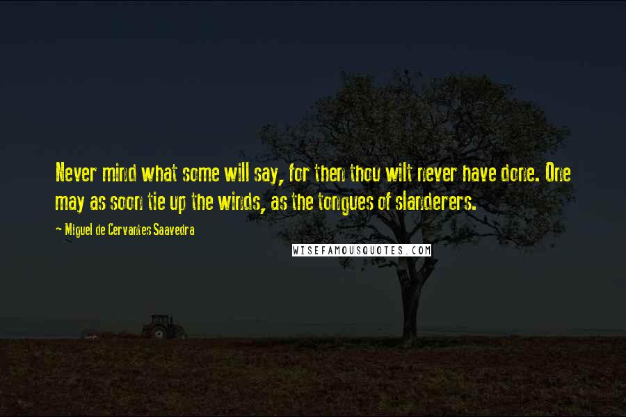 Miguel De Cervantes Saavedra Quotes: Never mind what some will say, for then thou wilt never have done. One may as soon tie up the winds, as the tongues of slanderers.