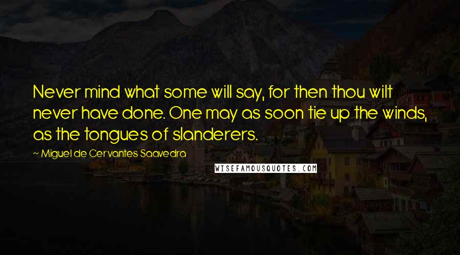 Miguel De Cervantes Saavedra Quotes: Never mind what some will say, for then thou wilt never have done. One may as soon tie up the winds, as the tongues of slanderers.