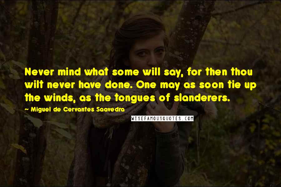 Miguel De Cervantes Saavedra Quotes: Never mind what some will say, for then thou wilt never have done. One may as soon tie up the winds, as the tongues of slanderers.