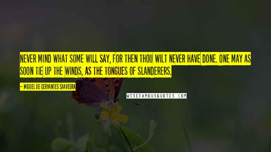 Miguel De Cervantes Saavedra Quotes: Never mind what some will say, for then thou wilt never have done. One may as soon tie up the winds, as the tongues of slanderers.