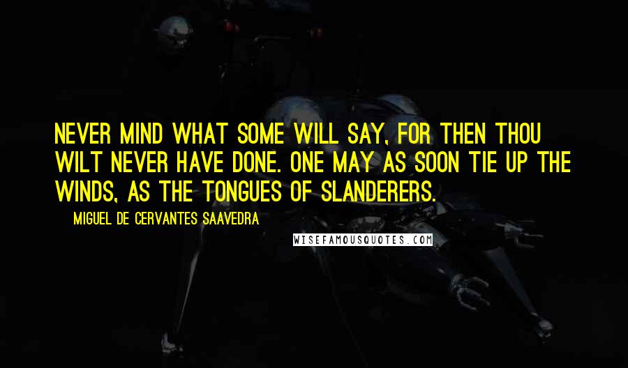 Miguel De Cervantes Saavedra Quotes: Never mind what some will say, for then thou wilt never have done. One may as soon tie up the winds, as the tongues of slanderers.