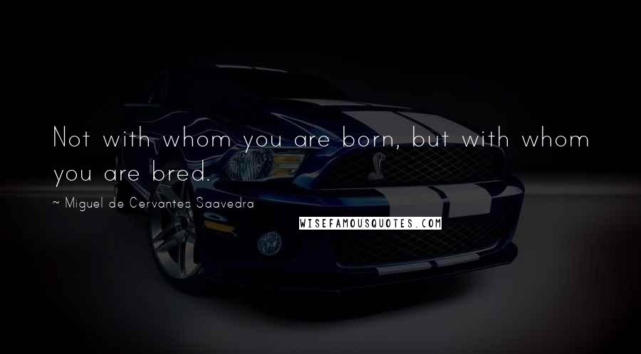 Miguel De Cervantes Saavedra Quotes: Not with whom you are born, but with whom you are bred.