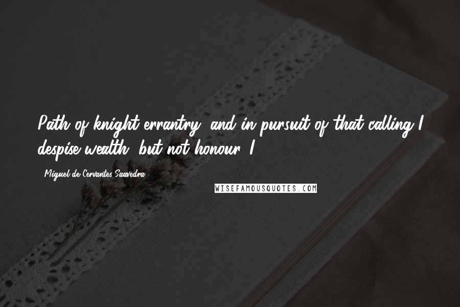 Miguel De Cervantes Saavedra Quotes: Path of knight-errantry, and in pursuit of that calling I despise wealth, but not honour. I