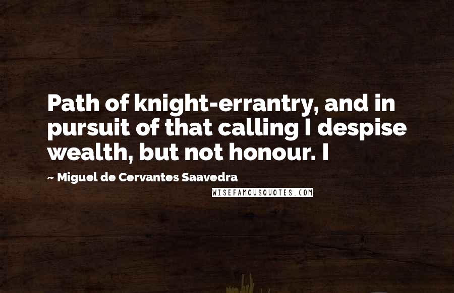 Miguel De Cervantes Saavedra Quotes: Path of knight-errantry, and in pursuit of that calling I despise wealth, but not honour. I
