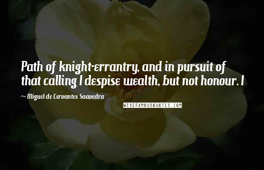 Miguel De Cervantes Saavedra Quotes: Path of knight-errantry, and in pursuit of that calling I despise wealth, but not honour. I