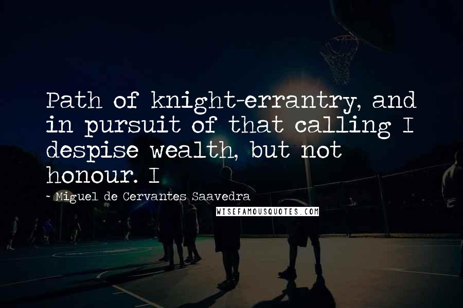 Miguel De Cervantes Saavedra Quotes: Path of knight-errantry, and in pursuit of that calling I despise wealth, but not honour. I