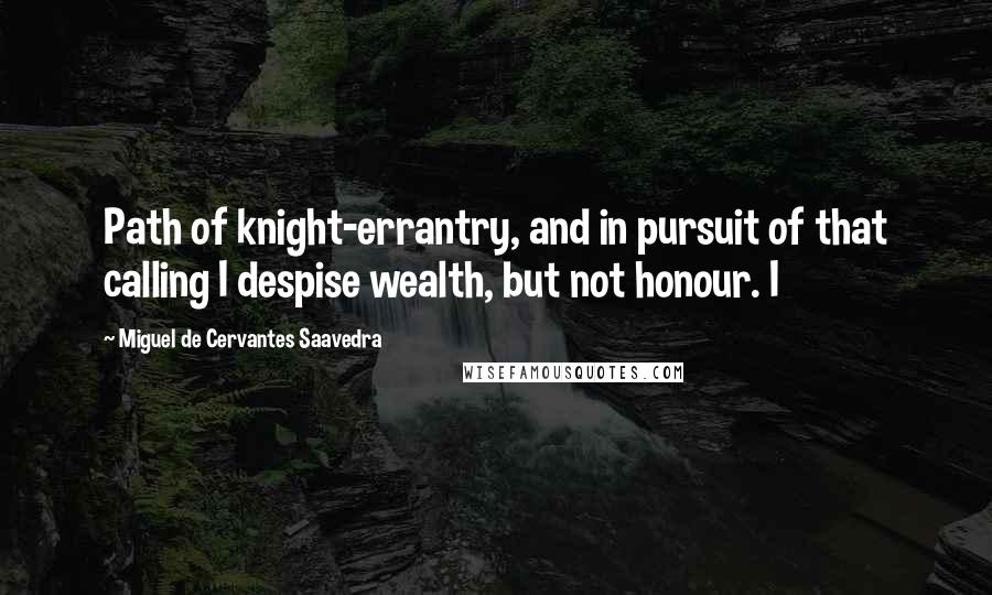 Miguel De Cervantes Saavedra Quotes: Path of knight-errantry, and in pursuit of that calling I despise wealth, but not honour. I