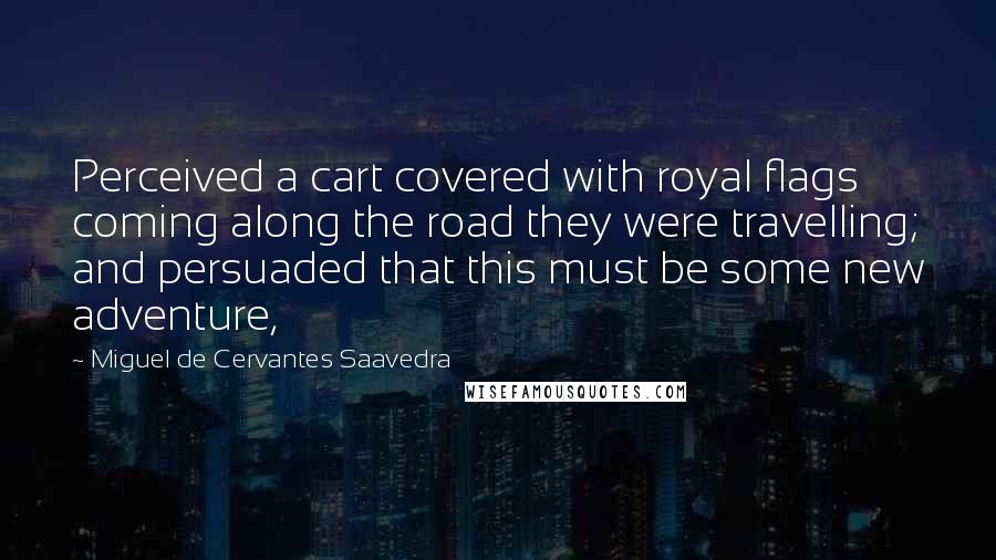 Miguel De Cervantes Saavedra Quotes: Perceived a cart covered with royal flags coming along the road they were travelling; and persuaded that this must be some new adventure,