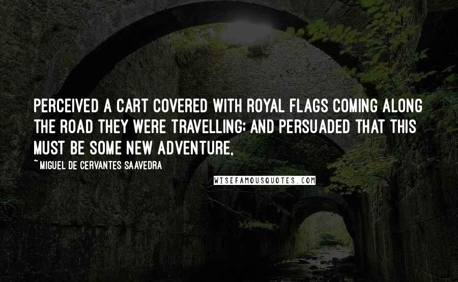 Miguel De Cervantes Saavedra Quotes: Perceived a cart covered with royal flags coming along the road they were travelling; and persuaded that this must be some new adventure,