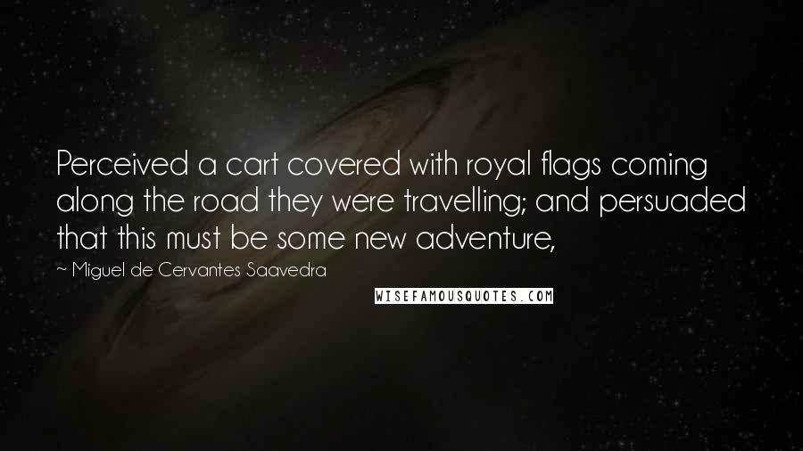 Miguel De Cervantes Saavedra Quotes: Perceived a cart covered with royal flags coming along the road they were travelling; and persuaded that this must be some new adventure,