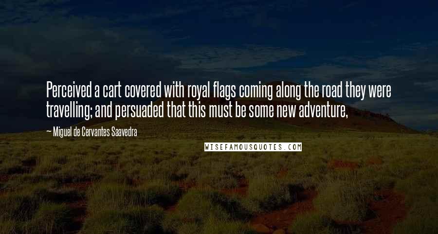 Miguel De Cervantes Saavedra Quotes: Perceived a cart covered with royal flags coming along the road they were travelling; and persuaded that this must be some new adventure,