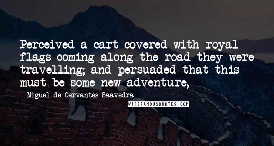 Miguel De Cervantes Saavedra Quotes: Perceived a cart covered with royal flags coming along the road they were travelling; and persuaded that this must be some new adventure,