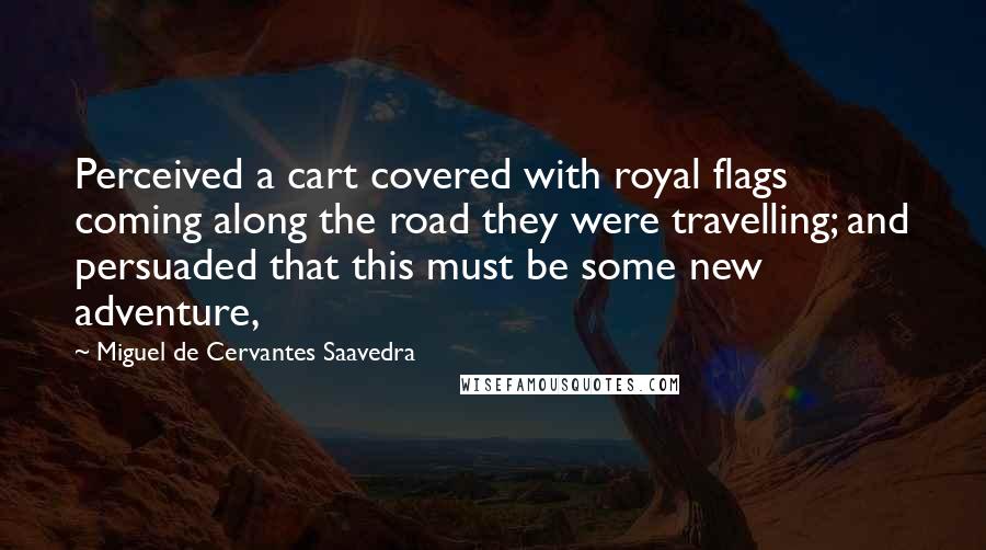 Miguel De Cervantes Saavedra Quotes: Perceived a cart covered with royal flags coming along the road they were travelling; and persuaded that this must be some new adventure,