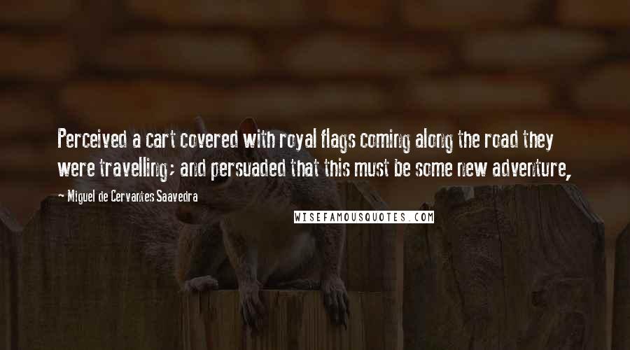 Miguel De Cervantes Saavedra Quotes: Perceived a cart covered with royal flags coming along the road they were travelling; and persuaded that this must be some new adventure,