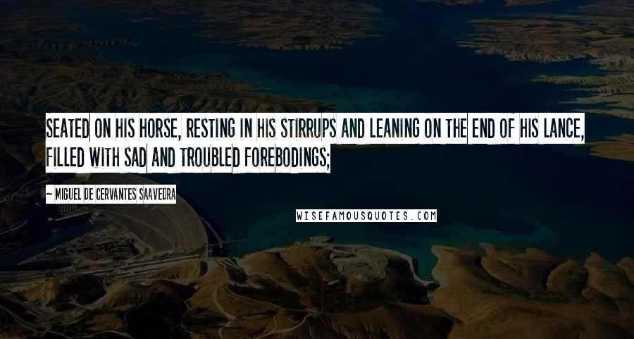Miguel De Cervantes Saavedra Quotes: Seated on his horse, resting in his stirrups and leaning on the end of his lance, filled with sad and troubled forebodings;
